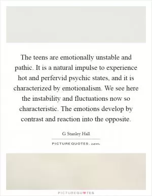 The teens are emotionally unstable and pathic. It is a natural impulse to experience hot and perfervid psychic states, and it is characterized by emotionalism. We see here the instability and fluctuations now so characteristic. The emotions develop by contrast and reaction into the opposite Picture Quote #1