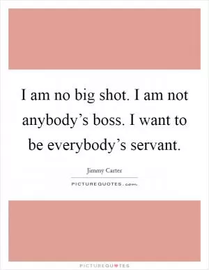 I am no big shot. I am not anybody’s boss. I want to be everybody’s servant Picture Quote #1