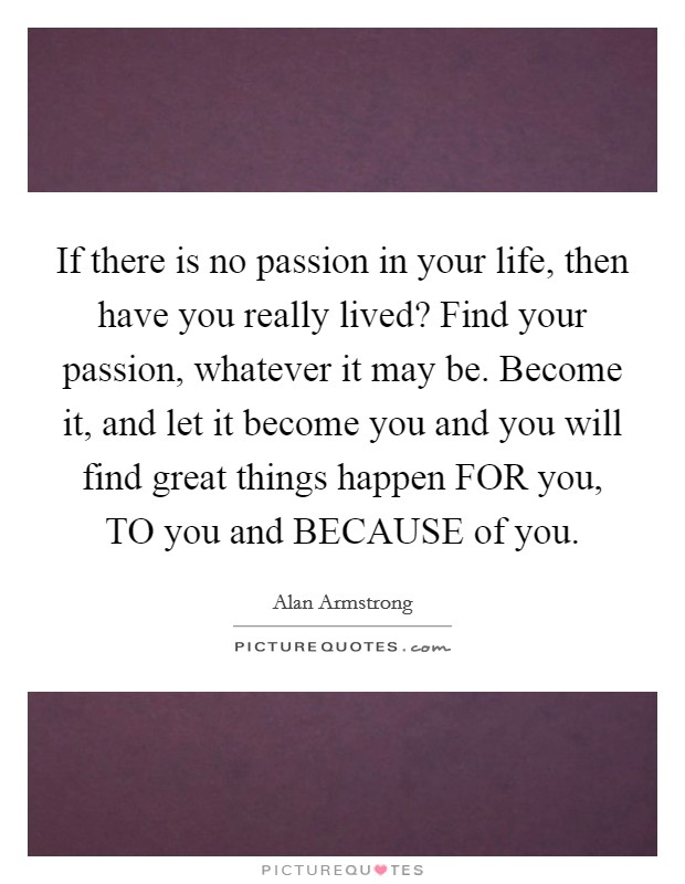 If there is no passion in your life, then have you really lived? Find your passion, whatever it may be. Become it, and let it become you and you will find great things happen FOR you, TO you and BECAUSE of you Picture Quote #1