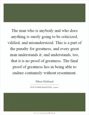 The man who is anybody and who does anything is surely going to be criticized, vilified, and misunderstood. This is a part of the penalty for greatness, and every great man understands it; and understands, too, that it is no proof of greatness. The final proof of greatness lies in being able to endure contumely without resentment Picture Quote #1