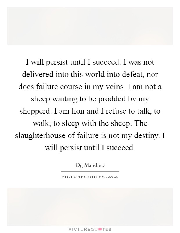 I will persist until I succeed. I was not delivered into this world into defeat, nor does failure course in my veins. I am not a sheep waiting to be prodded by my shepperd. I am lion and I refuse to talk, to walk, to sleep with the sheep. The slaughterhouse of failure is not my destiny. I will persist until I succeed Picture Quote #1