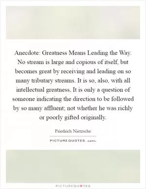 Anecdote: Greatness Means Leading the Way. No stream is large and copious of itself, but becomes great by receiving and leading on so many tributary streams. It is so, also, with all intellectual greatness, It is only a question of someone indicating the direction to be followed by so many affluent; not whether he was richly or poorly gifted originally Picture Quote #1
