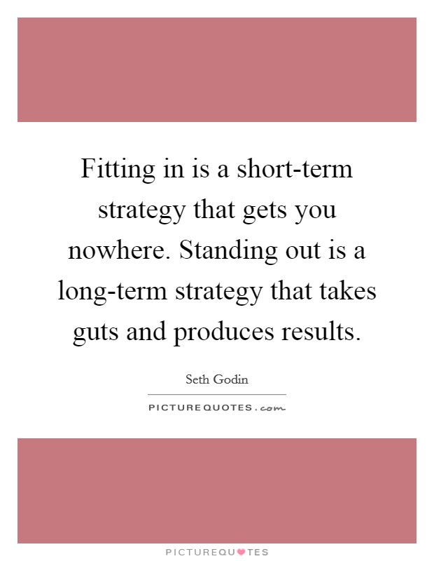 Fitting in is a short-term strategy that gets you nowhere. Standing out is a long-term strategy that takes guts and produces results Picture Quote #1