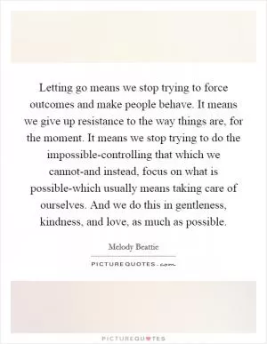 Letting go means we stop trying to force outcomes and make people behave. It means we give up resistance to the way things are, for the moment. It means we stop trying to do the impossible-controlling that which we cannot-and instead, focus on what is possible-which usually means taking care of ourselves. And we do this in gentleness, kindness, and love, as much as possible Picture Quote #1