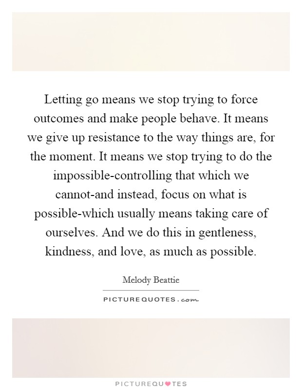 Letting go means we stop trying to force outcomes and make people behave. It means we give up resistance to the way things are, for the moment. It means we stop trying to do the impossible-controlling that which we cannot-and instead, focus on what is possible-which usually means taking care of ourselves. And we do this in gentleness, kindness, and love, as much as possible Picture Quote #1