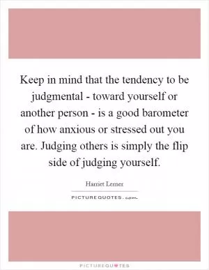 Keep in mind that the tendency to be judgmental - toward yourself or another person - is a good barometer of how anxious or stressed out you are. Judging others is simply the flip side of judging yourself Picture Quote #1