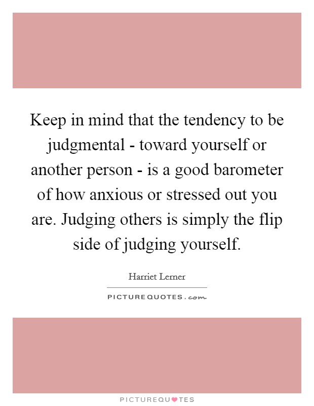 Keep in mind that the tendency to be judgmental - toward yourself or another person - is a good barometer of how anxious or stressed out you are. Judging others is simply the flip side of judging yourself Picture Quote #1