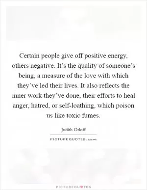 Certain people give off positive energy, others negative. It’s the quality of someone’s being, a measure of the love with which they’ve led their lives. It also reflects the inner work they’ve done, their efforts to heal anger, hatred, or self-loathing, which poison us like toxic fumes Picture Quote #1