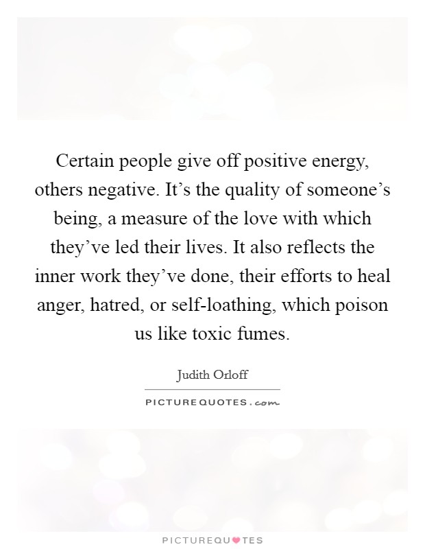 Certain people give off positive energy, others negative. It's the quality of someone's being, a measure of the love with which they've led their lives. It also reflects the inner work they've done, their efforts to heal anger, hatred, or self-loathing, which poison us like toxic fumes Picture Quote #1