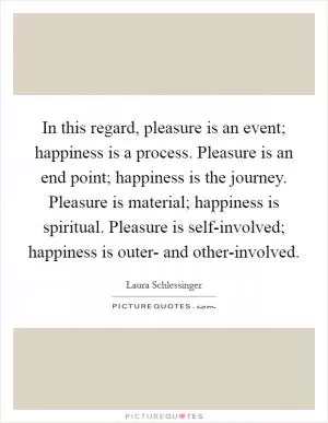 In this regard, pleasure is an event; happiness is a process. Pleasure is an end point; happiness is the journey. Pleasure is material; happiness is spiritual. Pleasure is self-involved; happiness is outer- and other-involved Picture Quote #1
