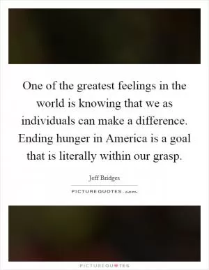 One of the greatest feelings in the world is knowing that we as individuals can make a difference. Ending hunger in America is a goal that is literally within our grasp Picture Quote #1