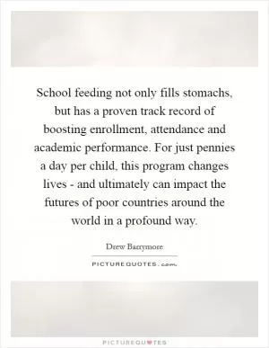 School feeding not only fills stomachs, but has a proven track record of boosting enrollment, attendance and academic performance. For just pennies a day per child, this program changes lives - and ultimately can impact the futures of poor countries around the world in a profound way Picture Quote #1