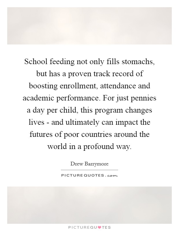 School feeding not only fills stomachs, but has a proven track record of boosting enrollment, attendance and academic performance. For just pennies a day per child, this program changes lives - and ultimately can impact the futures of poor countries around the world in a profound way Picture Quote #1