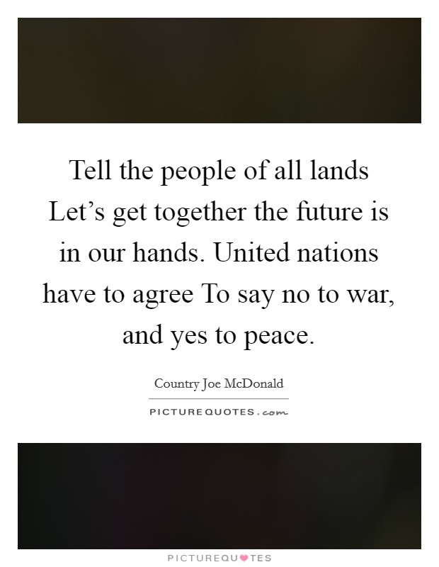 Tell the people of all lands Let's get together the future is in our hands. United nations have to agree To say no to war, and yes to peace Picture Quote #1