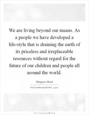 We are living beyond our means. As a people we have developed a life-style that is draining the earth of its priceless and irreplaceable resources without regard for the future of our children and people all around the world Picture Quote #1
