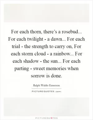For each thorn, there’s a rosebud... For each twilight - a dawn... For each trial - the strength to carry on, For each storm cloud - a rainbow... For each shadow - the sun... For each parting - sweet memories when sorrow is done Picture Quote #1