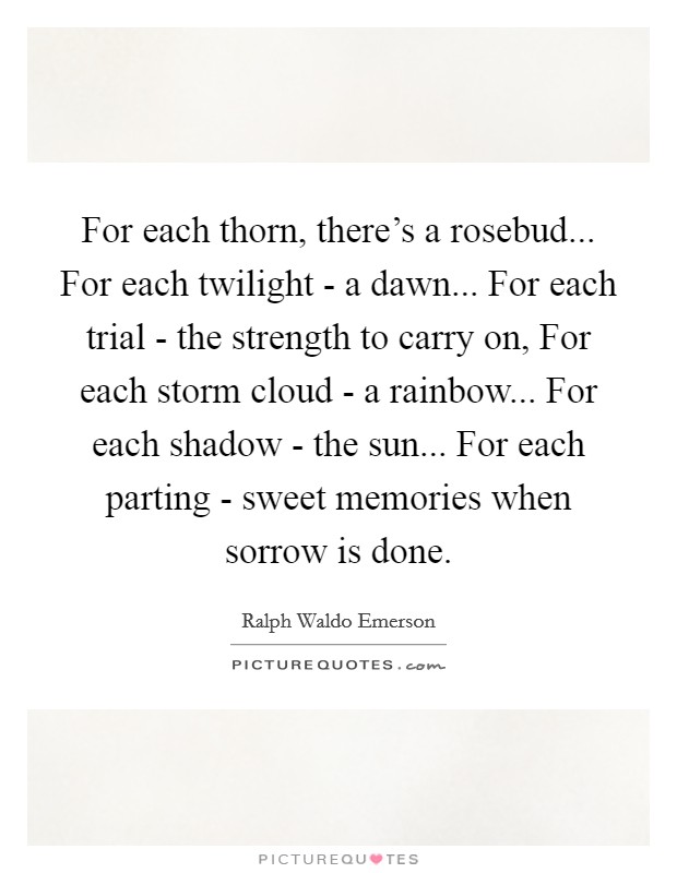For each thorn, there's a rosebud... For each twilight - a dawn... For each trial - the strength to carry on, For each storm cloud - a rainbow... For each shadow - the sun... For each parting - sweet memories when sorrow is done Picture Quote #1