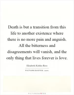 Death is but a transition from this life to another existence where there is no more pain and anguish. All the bitterness and disagreements will vanish, and the only thing that lives forever is love Picture Quote #1