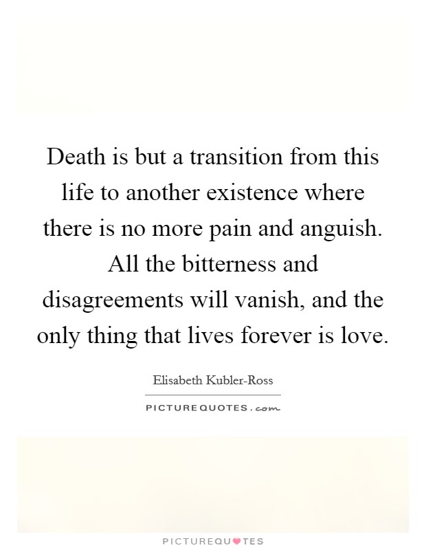 Death is but a transition from this life to another existence where there is no more pain and anguish. All the bitterness and disagreements will vanish, and the only thing that lives forever is love Picture Quote #1