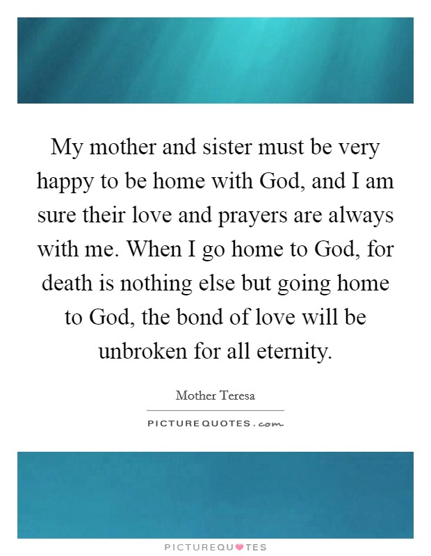 My mother and sister must be very happy to be home with God, and I am sure their love and prayers are always with me. When I go home to God, for death is nothing else but going home to God, the bond of love will be unbroken for all eternity Picture Quote #1