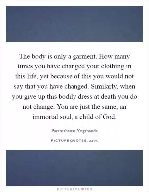 The body is only a garment. How many times you have changed your clothing in this life, yet because of this you would not say that you have changed. Similarly, when you give up this bodily dress at death you do not change. You are just the same, an immortal soul, a child of God Picture Quote #1