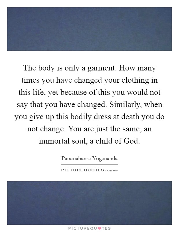 The body is only a garment. How many times you have changed your clothing in this life, yet because of this you would not say that you have changed. Similarly, when you give up this bodily dress at death you do not change. You are just the same, an immortal soul, a child of God Picture Quote #1