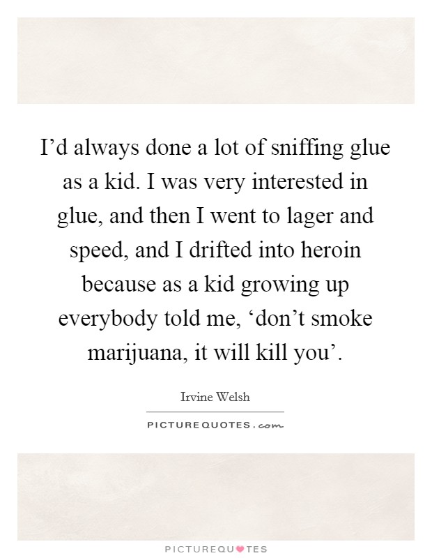 I'd always done a lot of sniffing glue as a kid. I was very interested in glue, and then I went to lager and speed, and I drifted into heroin because as a kid growing up everybody told me, ‘don't smoke marijuana, it will kill you' Picture Quote #1