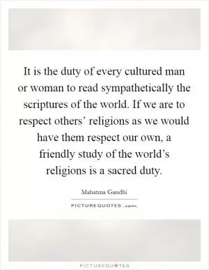 It is the duty of every cultured man or woman to read sympathetically the scriptures of the world. If we are to respect others’ religions as we would have them respect our own, a friendly study of the world’s religions is a sacred duty Picture Quote #1