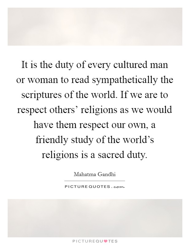 It is the duty of every cultured man or woman to read sympathetically the scriptures of the world. If we are to respect others' religions as we would have them respect our own, a friendly study of the world's religions is a sacred duty Picture Quote #1