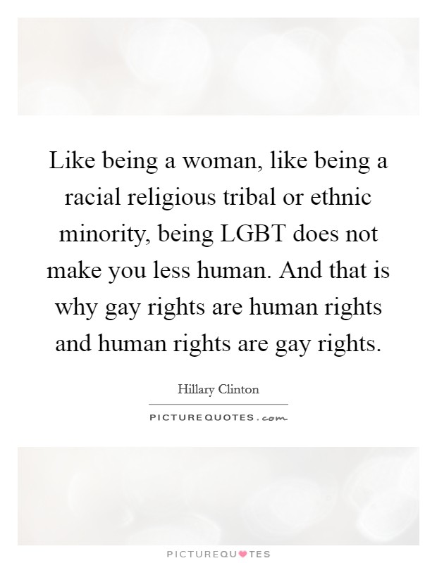 Like being a woman, like being a racial religious tribal or ethnic minority, being LGBT does not make you less human. And that is why gay rights are human rights and human rights are gay rights Picture Quote #1