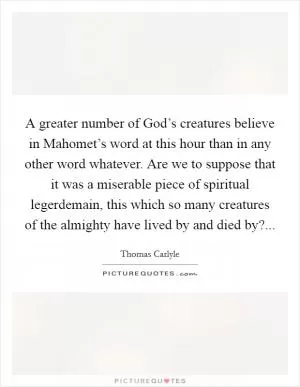 A greater number of God’s creatures believe in Mahomet’s word at this hour than in any other word whatever. Are we to suppose that it was a miserable piece of spiritual legerdemain, this which so many creatures of the almighty have lived by and died by? Picture Quote #1