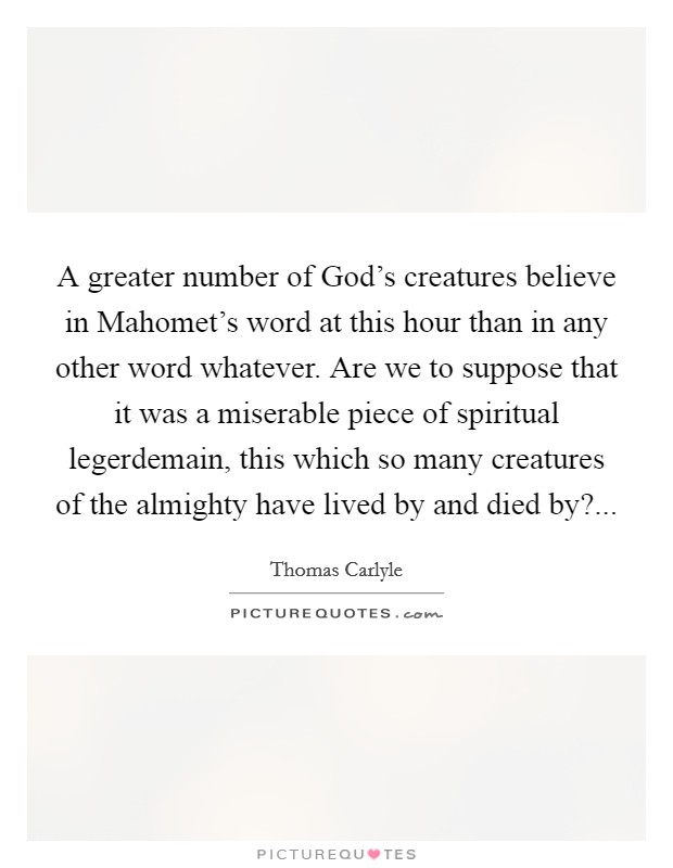 A greater number of God's creatures believe in Mahomet's word at this hour than in any other word whatever. Are we to suppose that it was a miserable piece of spiritual legerdemain, this which so many creatures of the almighty have lived by and died by? Picture Quote #1