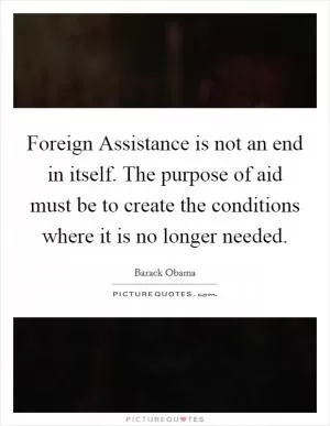 Foreign Assistance is not an end in itself. The purpose of aid must be to create the conditions where it is no longer needed Picture Quote #1