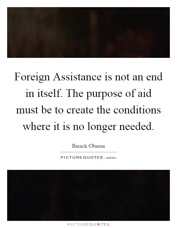 Foreign Assistance is not an end in itself. The purpose of aid must be to create the conditions where it is no longer needed Picture Quote #1