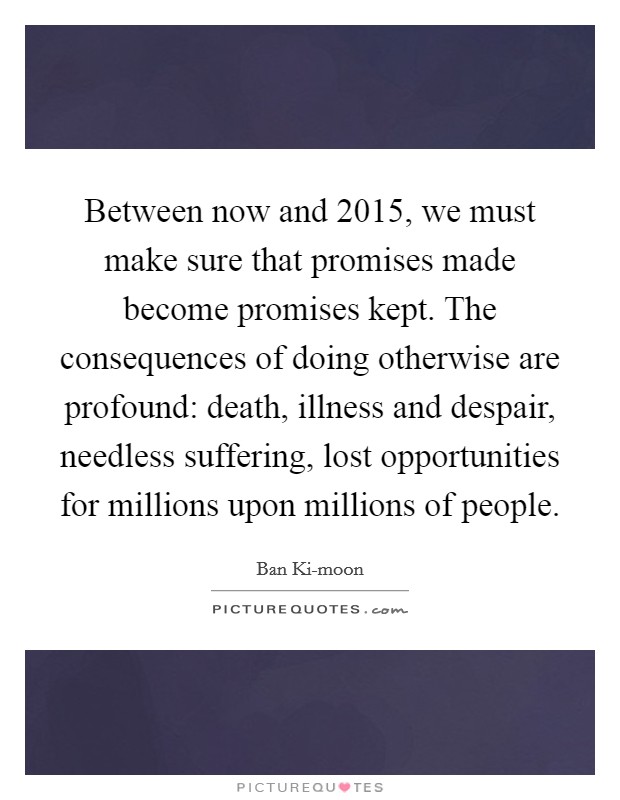 Between now and 2015, we must make sure that promises made become promises kept. The consequences of doing otherwise are profound: death, illness and despair, needless suffering, lost opportunities for millions upon millions of people Picture Quote #1
