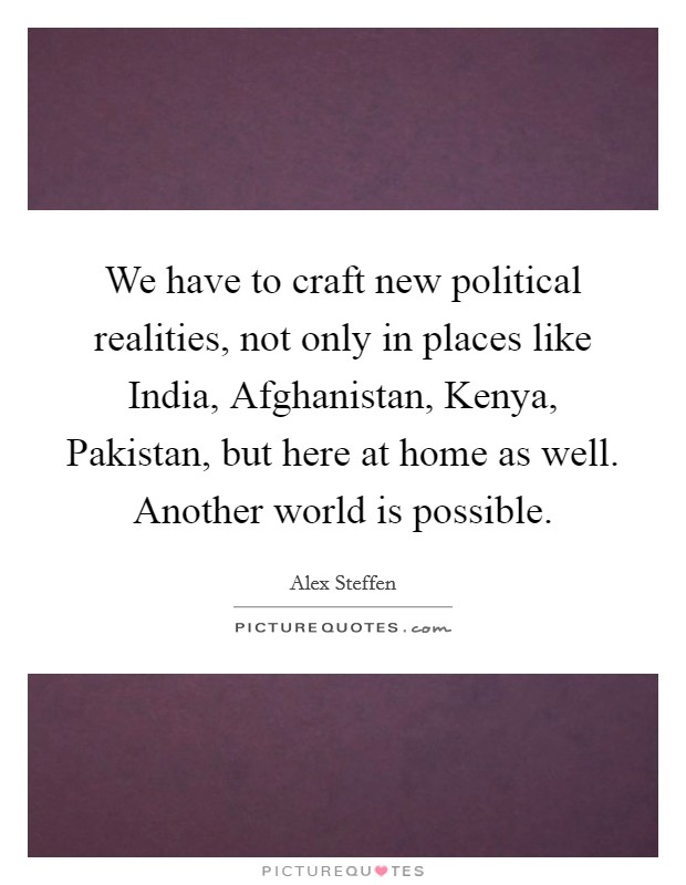 We have to craft new political realities, not only in places like India, Afghanistan, Kenya, Pakistan, but here at home as well. Another world is possible Picture Quote #1