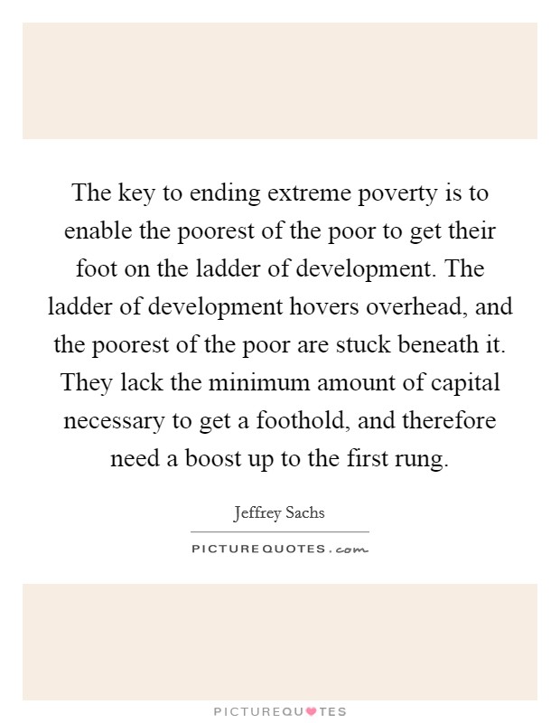 The key to ending extreme poverty is to enable the poorest of the poor to get their foot on the ladder of development. The ladder of development hovers overhead, and the poorest of the poor are stuck beneath it. They lack the minimum amount of capital necessary to get a foothold, and therefore need a boost up to the first rung Picture Quote #1