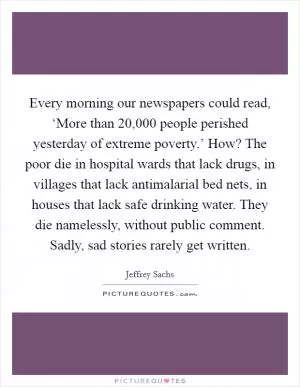 Every morning our newspapers could read, ‘More than 20,000 people perished yesterday of extreme poverty.’ How? The poor die in hospital wards that lack drugs, in villages that lack antimalarial bed nets, in houses that lack safe drinking water. They die namelessly, without public comment. Sadly, sad stories rarely get written Picture Quote #1
