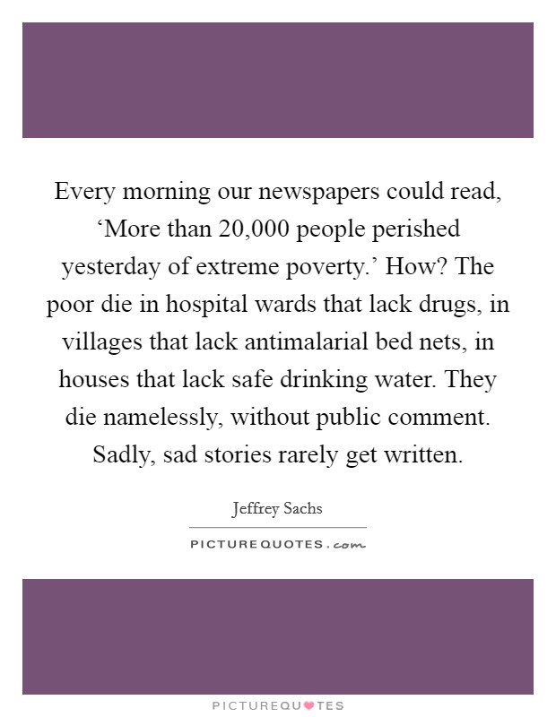 Every morning our newspapers could read, ‘More than 20,000 people perished yesterday of extreme poverty.' How? The poor die in hospital wards that lack drugs, in villages that lack antimalarial bed nets, in houses that lack safe drinking water. They die namelessly, without public comment. Sadly, sad stories rarely get written Picture Quote #1