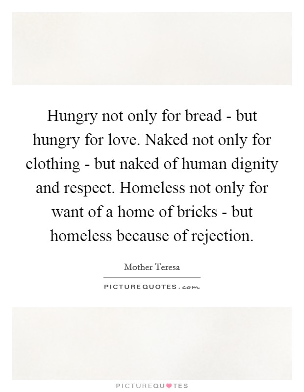 Hungry not only for bread - but hungry for love. Naked not only for clothing - but naked of human dignity and respect. Homeless not only for want of a home of bricks - but homeless because of rejection Picture Quote #1