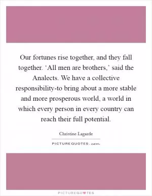 Our fortunes rise together, and they fall together. ‘All men are brothers,’ said the Analects. We have a collective responsibility-to bring about a more stable and more prosperous world, a world in which every person in every country can reach their full potential Picture Quote #1