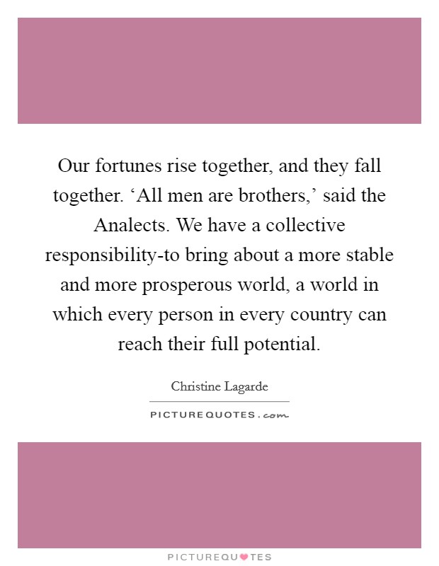 Our fortunes rise together, and they fall together. ‘All men are brothers,' said the Analects. We have a collective responsibility-to bring about a more stable and more prosperous world, a world in which every person in every country can reach their full potential Picture Quote #1