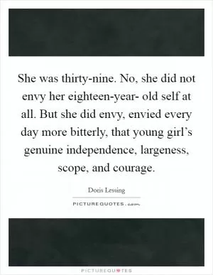 She was thirty-nine. No, she did not envy her eighteen-year- old self at all. But she did envy, envied every day more bitterly, that young girl’s genuine independence, largeness, scope, and courage Picture Quote #1