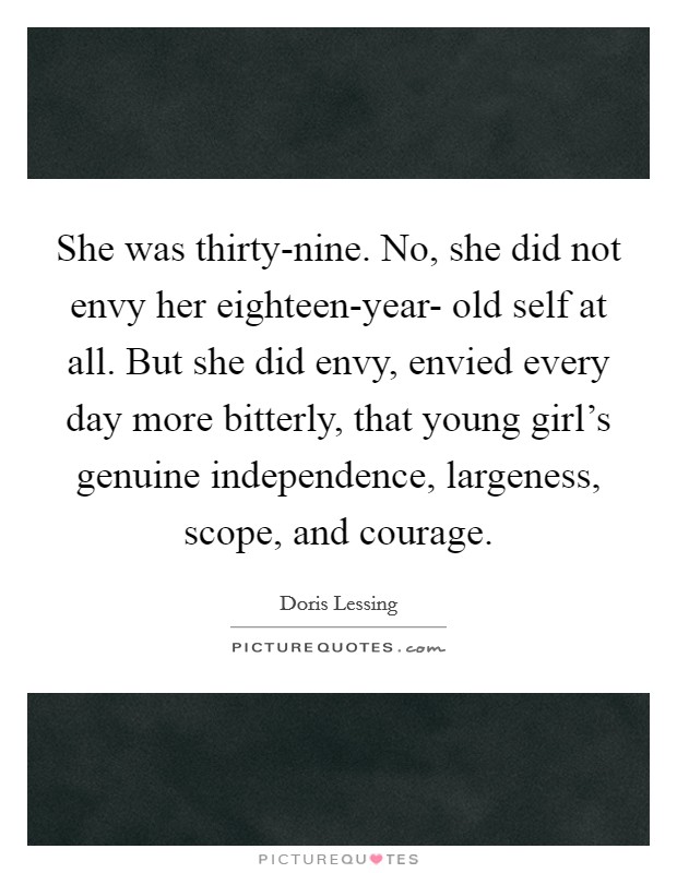 She was thirty-nine. No, she did not envy her eighteen-year- old self at all. But she did envy, envied every day more bitterly, that young girl's genuine independence, largeness, scope, and courage Picture Quote #1