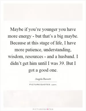 Maybe if you’re younger you have more energy - but that’s a big maybe. Because at this stage of life, I have more patience, understanding, wisdom, resources - and a husband. I didn’t get him until I was 39. But I got a good one Picture Quote #1