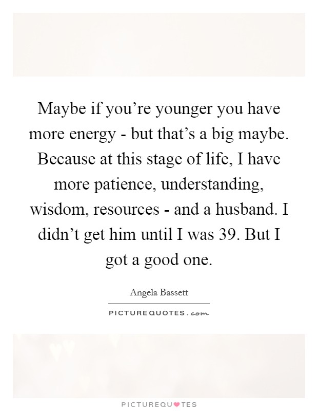 Maybe if you're younger you have more energy - but that's a big maybe. Because at this stage of life, I have more patience, understanding, wisdom, resources - and a husband. I didn't get him until I was 39. But I got a good one Picture Quote #1