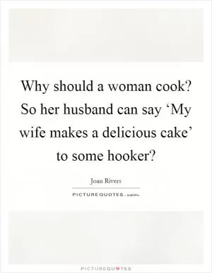 Why should a woman cook? So her husband can say ‘My wife makes a delicious cake’ to some hooker? Picture Quote #1