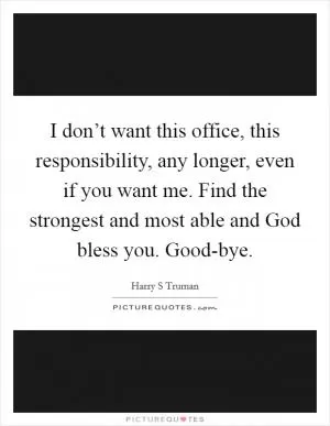 I don’t want this office, this responsibility, any longer, even if you want me. Find the strongest and most able and God bless you. Good-bye Picture Quote #1