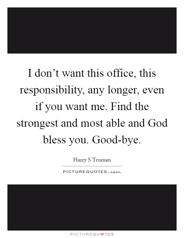 I don't want this office, this responsibility, any longer, even if you want me. Find the strongest and most able and God bless you. Good-bye Picture Quote #1