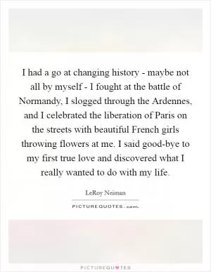 I had a go at changing history - maybe not all by myself - I fought at the battle of Normandy, I slogged through the Ardennes, and I celebrated the liberation of Paris on the streets with beautiful French girls throwing flowers at me. I said good-bye to my first true love and discovered what I really wanted to do with my life Picture Quote #1